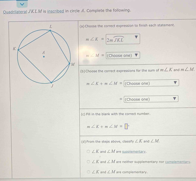 Quadrilateral JKLM is inscribed in circle A. Complete the following.
(a) Choose the correct expression to finish each statement.
m∠ K=2mwidehat JKL
m∠ M=
(Choose one)
(b)Choose the correct expressions for the sum of m∠ K and m∠ M.
m∠ K+m∠ M= (Choose one)
= (Choose one)
(c) Fill in the blank with the correct number.
m∠ K+m∠ M=□°
(d) From the steps above, classify ∠ K and ∠ M.
∠ K and ∠ M are supplementary.
∠ K and ∠ M are neither supplementary nor complementary.
∠ K and ∠ M are complementary.