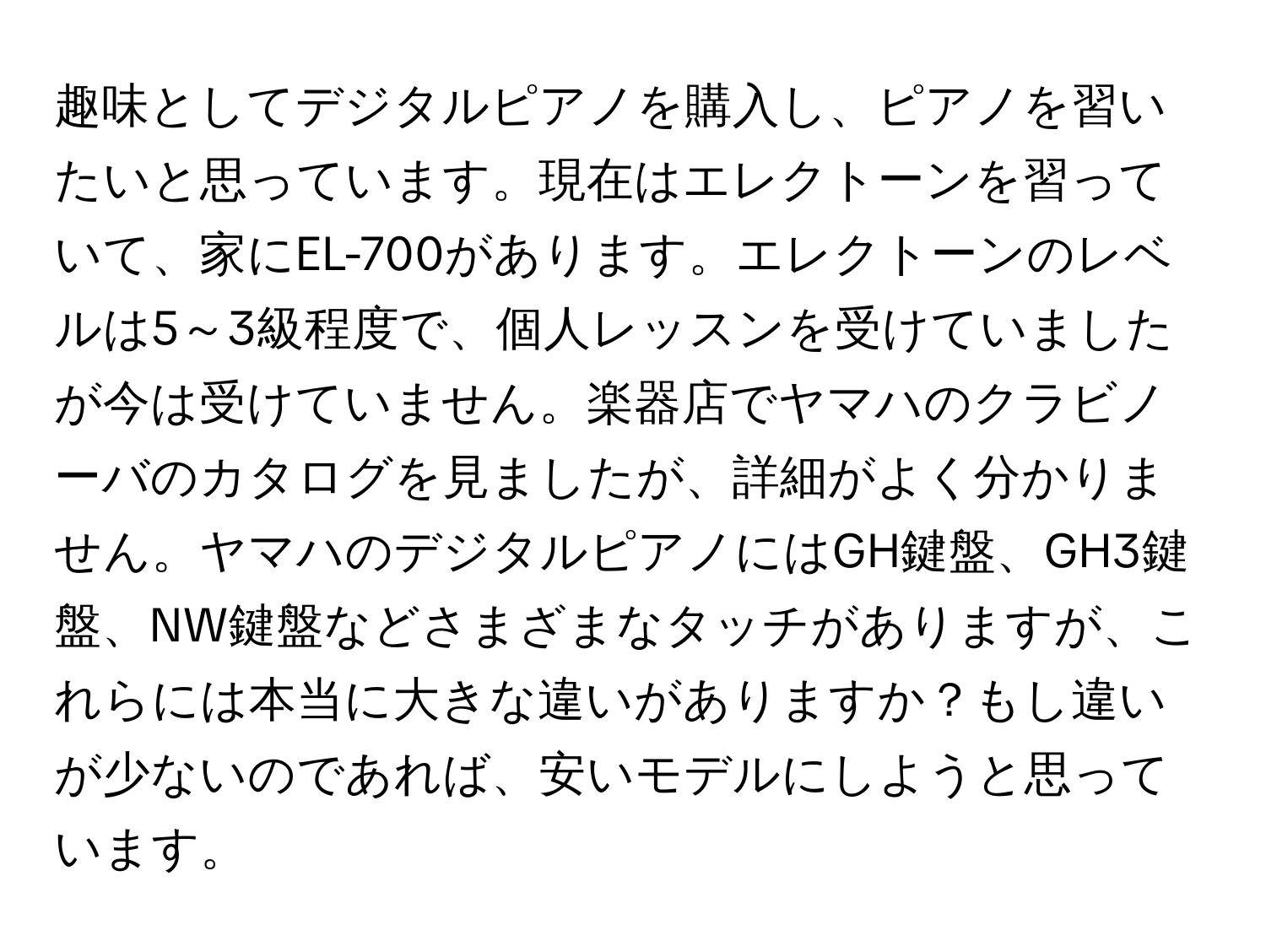 趣味としてデジタルピアノを購入し、ピアノを習いたいと思っています。現在はエレクトーンを習っていて、家にEL-700があります。エレクトーンのレベルは5～3級程度で、個人レッスンを受けていましたが今は受けていません。楽器店でヤマハのクラビノーバのカタログを見ましたが、詳細がよく分かりません。ヤマハのデジタルピアノにはGH鍵盤、GH3鍵盤、NW鍵盤などさまざまなタッチがありますが、これらには本当に大きな違いがありますか？もし違いが少ないのであれば、安いモデルにしようと思っています。