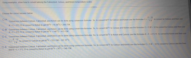 Using examples, show how to convert among the Fahrenhert, Celsius, and Kelvin temperature scales
Choose the correct answer below
A.
Conversion between Celsius, Fahrenheit, and Kelvin can be done using conversion formulas. So, to convert 60° E to Celsius and Kelvin use the formulas c= (F-32)/18  to convert to Celsius and then use
K=C+273.15 to convert to Kelvin to get 60°F=1556°C=28871K
B. Conversion between Celsius, Fahrenheit, and Kelvin can be done using conversion formulas. So, to convert 60°F to Celisius and Kelvin use the formulas C=18F+32 to convert to Celsius and then use
K=C+273.15 to convert to Kelvin to g 60°F=140°C=41315K
C. Conversion betiveen Celsius, Fahrenheit, and Kelvin can be done using conversion formulas. So, to convert 60°F to Kelvin and Celsius use the formulas K=F+273.15 to convert to Kelvin and then ue
c= K=32/18  to convert to Gelsius to ge 60°F=333.15K=167.31°C
D. Conversion between Celsius, Fahrenheit, and Kelvin can be done using conversion formulas. So, to conver 60°F to Celsius and Kelvin use the formulas C=18F-32 to convert to Celsius and the then
use K=C+273 15 to convert to Kelvin to get 60°F=76°C=349.15K