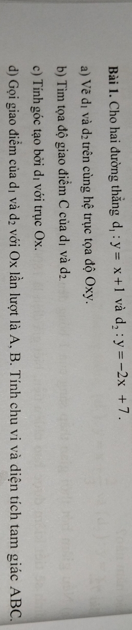 Cho hai đường thắng d, : y=x+1 và d_2:y=-2x+7. 
a) Vẽ d_1 và d_2 trên cùng hệ trục tọa độ Oxy. 
b) Tìm tọa độ giao điểm C của d 1 và d_2
c) Tính góc tạo bởi d_1 với trục Ox. 
d) Gọi giao điểm của dị và d_2 với Ox lần lượt là A, B. Tính chu vi và diện tích tam giác ABC.