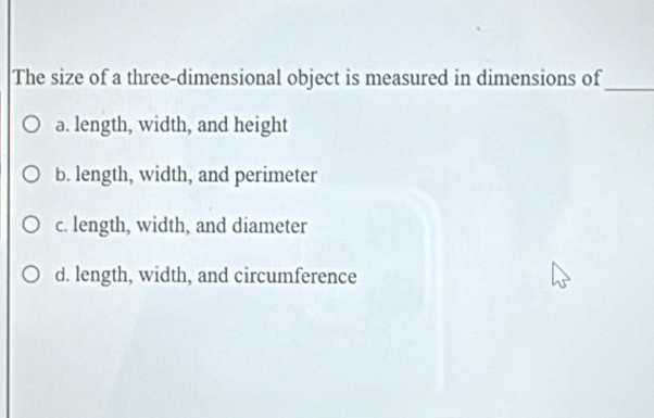 The size of a three-dimensional object is measured in dimensions of_
a. length, width, and height
b. length, width, and perimeter
c. length, width, and diameter
d. length, width, and circumference