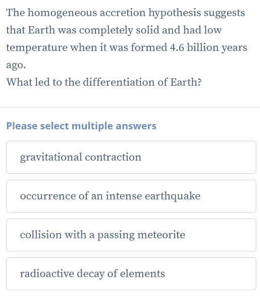 The homogeneous accretion hypothesis suggests
that Earth was completely solid and had low
temperature when it was formed 4.6 billion years
ago.
What led to the differentiation of Earth?
Please select multiple answers
gravitational contraction
occurrence of an intense earthquake
collision with a passing meteorite
radioactive decay of elements