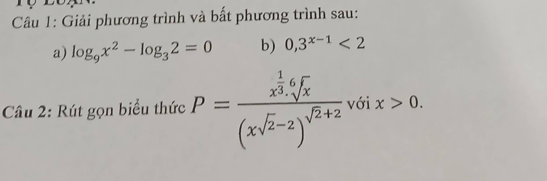 Giải phương trình và bất phương trình sau: 
a) log _9x^2-log _32=0
b) 0, 3^(x-1)<2</tex> 
Câu 2: Rút gọn biểu thức P=frac x^(frac 1)3.sqrt[6](x)(xsqrt(2)-2)^sqrt(2)+2 với x>0.