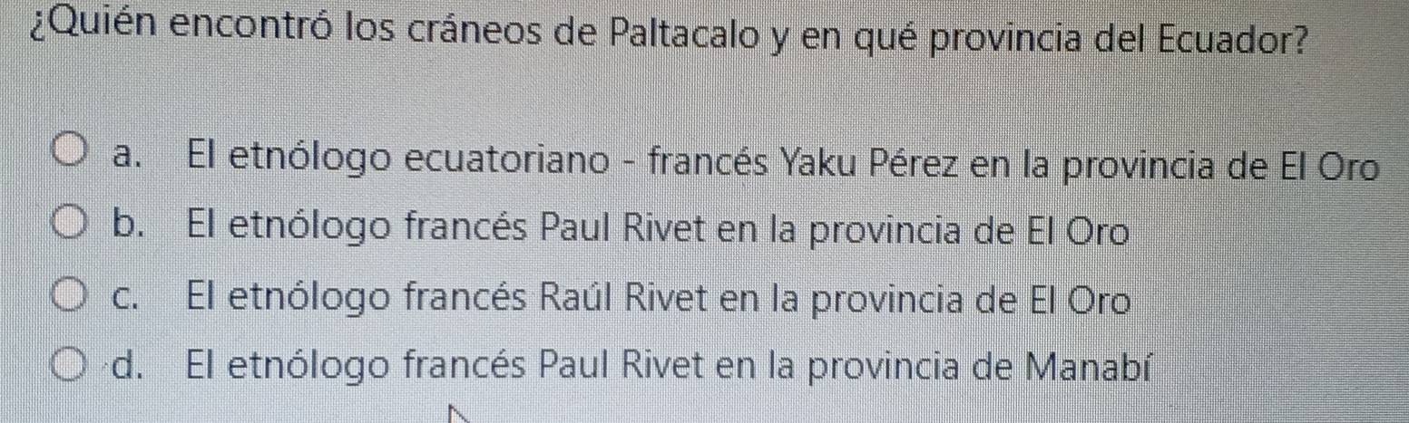 ¿Quién encontró los cráneos de Paltacalo y en qué provincia del Ecuador?
a. El etnólogo ecuatoriano - francés Yaku Pérez en la provincia de El Oro
b. El etnólogo francés Paul Rivet en la provincia de El Oro
c. El etnólogo francés Raúl Rivet en la provincia de El Oro
d. El etnólogo francés Paul Rivet en la provincia de Manabí