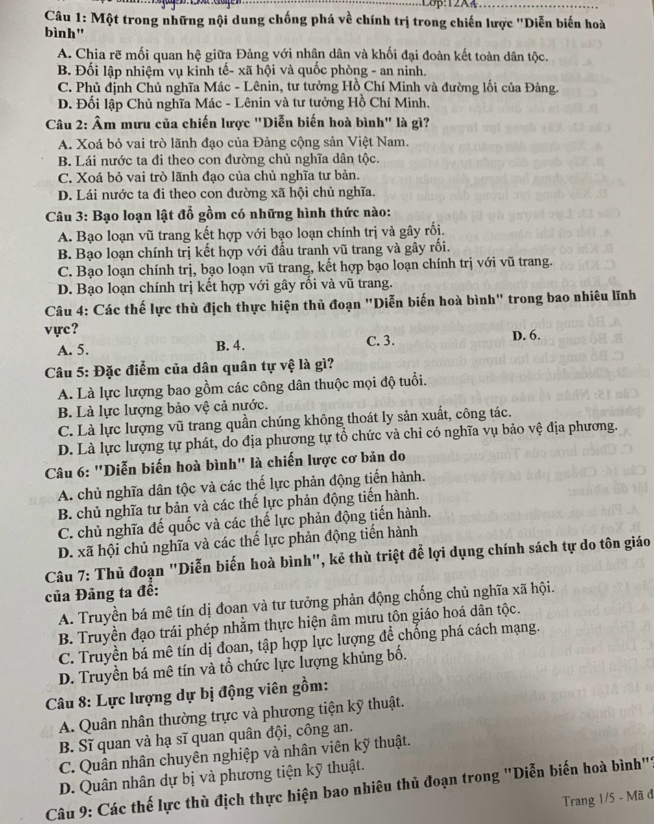 Một trong những nội dung chống phá về chính trị trong chiến lược 'Diễn biến hoà
bình"
A. Chia rẽ mối quan hệ giữa Đảng với nhân dân và khối đại đoàn kết toàn dân tộc.
B. Đối lập nhiệm vụ kinh tế- xã hội và quốc phòng - an ninh.
C. Phủ định Chủ nghĩa Mác - Lênin, tư tưởng Hồ Chí Minh và đường lối của Đảng.
D. Đối lập Chủ nghĩa Mác - Lênin và tư tưởng Hồ Chí Minh.
Câu 2: Âm mưu của chiến lược "Diễn biến hoà bình" là gì?
A. Xoá bỏ vai trò lãnh đạo của Đảng cộng sản Việt Nam.
B. Lái nước ta đi theo con đường chủ nghĩa dân tộc.
C. Xoá bỏ vai trò lãnh đạo của chủ nghĩa tư bản.
D. Lái nước ta đi theo con đường xã hội chủ nghĩa.
Câu 3: Bạo loạn lật đổ gồm có những hình thức nào:
A. Bạo loạn vũ trang kết hợp với bạo loạn chính trị và gây rối.
B. Bạo loạn chính trị kết hợp với đấu tranh vũ trang và gây rối.
C. Bạo loạn chính trị, bạo loạn vũ trang, kết hợp bạo loạn chính trị với vũ trang.
D. Bạo loạn chính trị kết hợp với gây rối và vũ trang.
Câu 4: Các thế lực thù địch thực hiện thủ đoạn "Diễn biến hoà bình" trong bao nhiêu lĩnh
vực?
C. 3.
A. 5. B. 4. D. 6.
Câu 5: Đặc điểm của dân quân tự vệ là gì?
A. Là lực lượng bao gồm các công dân thuộc mọi độ tuổi.
B. Là lực lượng bảo vệ cả nước.
C. Là lực lượng vũ trang quần chúng không thoát ly sản xuất, công tác.
D. Là lực lượng tự phát, do địa phương tự tổ chức và chỉ có nghĩa vụ bảo vệ địa phương.
Câu 6: "Diễn biến hoà bình" là chiến lược cơ bản do
A. chủ nghĩa dân tộc và các thế lực phản động tiến hành.
B. chủ nghĩa tư bản và các thế lực phản động tiến hành.
C. chủ nghĩa đế quốc và các thế lực phản động tiến hành.
D. xã hội chủ nghĩa và các thế lực phản động tiến hành
Câu 7: Thủ đoạn "Diễn biến hoà bình", kẻ thù triệt để lợi dụng chính sách tự do tôn giáo
của Đảng ta đế:
A. Truyền bá mê tín dị đoan và tư tưởng phản động chống chủ nghĩa xã hội.
B. Truyền đạo trái phép nhằm thực hiện âm mưu tôn giáo hoá dân tộc.
C. Truyền bá mê tín dị đoan, tập hợp lực lượng để chống phá cách mạng.
D. Truyền bá mê tín và tổ chức lực lượng khủng bố.
Câu 8: Lực lượng dự bị động viên gồm:
A. Quân nhân thường trực và phương tiện kỹ thuật.
B. Sĩ quan và hạ sĩ quan quân đội, công an.
C. Quân nhân chuyên nghiệp và nhân viên kỹ thuật.
D. Quân nhân dự bị và phương tiện kỹ thuật.
Câu 9: Các thế lực thù địch thực hiện bao nhiêu thủ đoạn trong "Diễn biến hoà bình''
Trang 1/5 - Mã đ