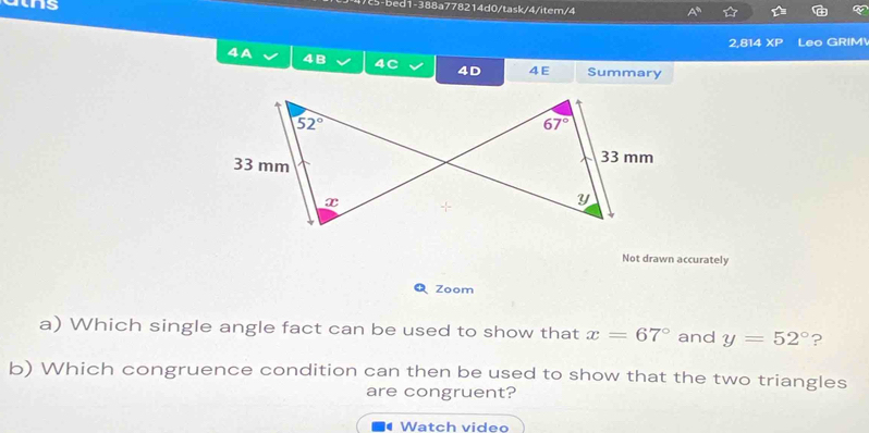 bed1-388a778214d0/task/4/item/4
2,814 XP Leo GRIM
4A 4B 4C 4D 4E Summary
Not drawn accurately
Q Zoom
a) Which single angle fact can be used to show that x=67° and y=52° ?
b) Which congruence condition can then be used to show that the two triangles
are congruent?
Watch video