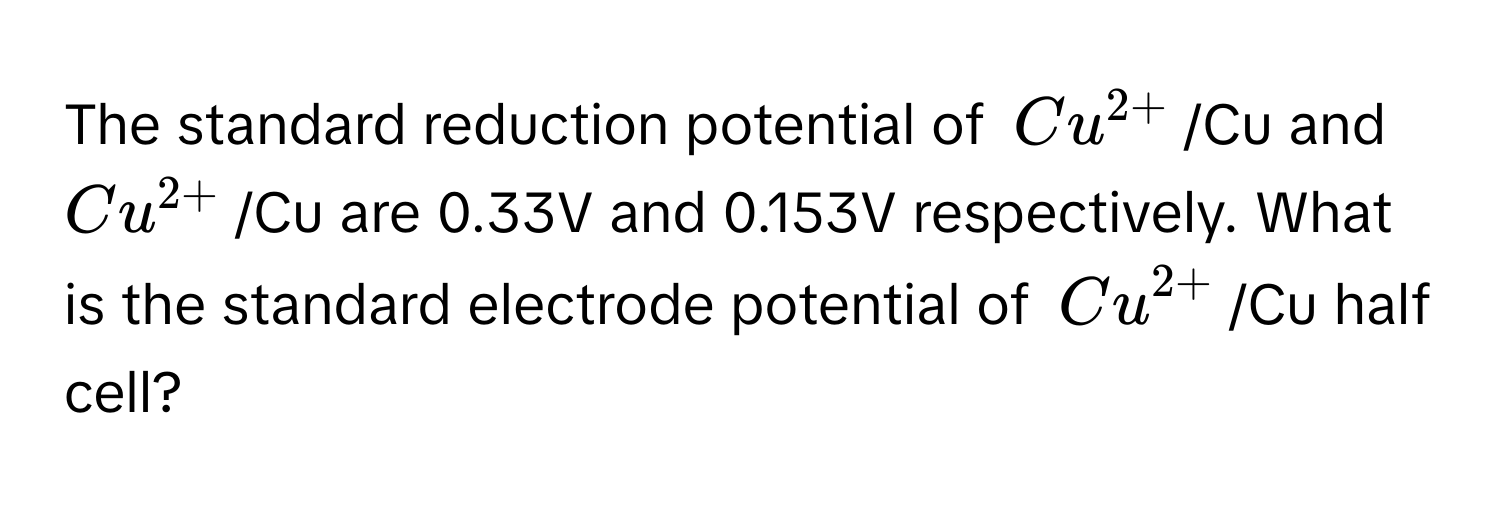 The standard reduction potential of $Cu^(2+)$/Cu and $Cu^(2+)$/Cu are 0.33V and 0.153V respectively. What is the standard electrode potential of $Cu^(2+)$/Cu half cell?