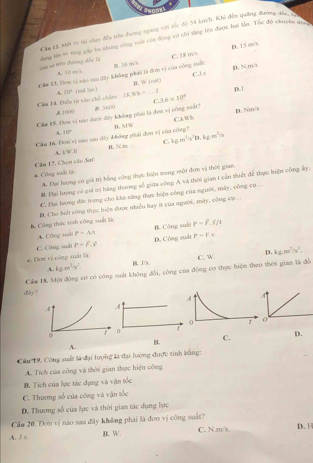 ONONYI
Cầu 12. Một xe tải chạy đều trên đường ngang với tốc độ 54 km/h. Khi đến quãng đường đốc, tực
dụng lên xe tăng gấp ba nhưng công suất của động cơ chỉ tăng lên được hai lần. Tốc độ chuyển động
D. 15 m/s.
của xe trên đường đốc là
A. 10 m/s. B. 36 m/s. C. 18 m/s.
C.J.s D. N.m/s
Câu 13. Đơn vị nào sau đây không phải là đơn vị của công suất:
A. HP (mã lực) B. W (oát)
Câu 14. Điền từ vào chỗ chấm: 1KWh=...J
D.1
C. 3,6* 10^6
A.1000 B. 3600
Câu 15. Đơn vị nào dưới đây không phải là đơn vị công suất?
B. MW C.kWh D. Nm/s
A. HP
Câu 16. Đơn vị nào sau đây không phải đơn vị của công?
A. kW.h B. N.m C. kg.m^2/s^2D.kg.m^2/s
Câu 17. Chọn câu Sai:
a. Công suất là:
A. Đại lượng có giá trị bằng công thực hiện trong một đơn vị thời gian.
B. Đại lượng có giá trị bằng thương số giữa công A và thời gian t cần thiết để thực hiện công ấy.
C. Đại lượng đặc trưng cho khả năng thực hiện công của người, máy, công cụ.
D. Cho biết công thực hiện được nhiều hay ít của người, máy, công cụ.
b. Công thức tính công suất là:
A. Công suất P=A/t. B. Công suất P=vector F.vector S/t
C. Công suất P=vector F.vector v D. Công suất P=F.v.
B. J/s. C. W. D. kg.m^2/s^3.
c. Đơn vị công suất là:
A. kg.m^2/s^2.
Câu 18. Một động cơ có công suất không đổi, công của động cơ thực hiện theo thời gian là đồ
dây?
A
0
t
D.
B.
C.
A.
Câu 19. Công suất là đại lượng là đại lượng được tính bằng:
A. Tích của công và thời gian thực hiện công
B. Tích của lực tác dụng và vận tốc
C. Thương số của công và vận tốc
D. Thương số của lực và thời gian tác dụng lực
Câu 20. Đơn vị nào sau đây không phải là đơn vị công suất?
A. J.s. B. W.
C. N.m/s.
D. H