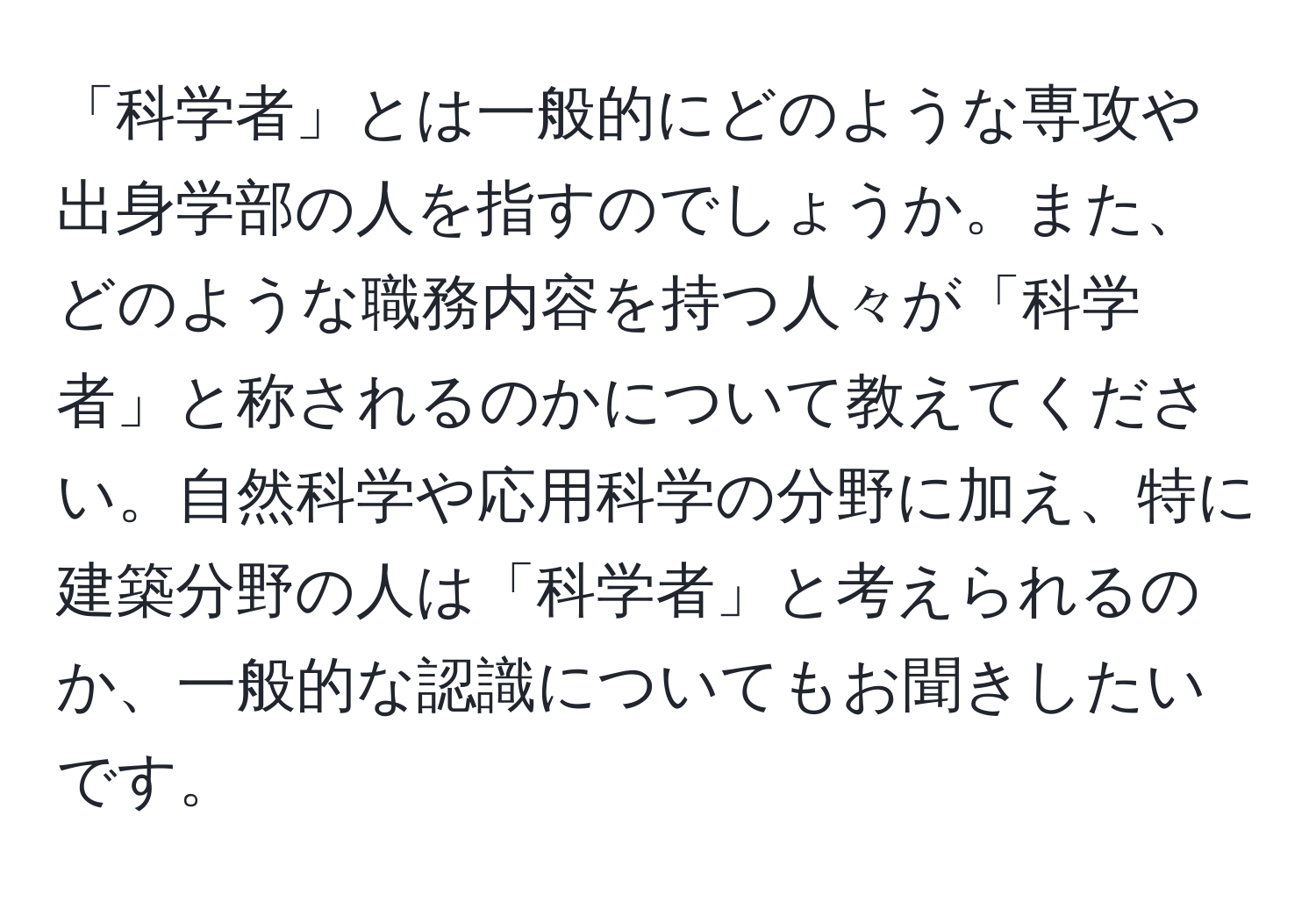 「科学者」とは一般的にどのような専攻や出身学部の人を指すのでしょうか。また、どのような職務内容を持つ人々が「科学者」と称されるのかについて教えてください。自然科学や応用科学の分野に加え、特に建築分野の人は「科学者」と考えられるのか、一般的な認識についてもお聞きしたいです。