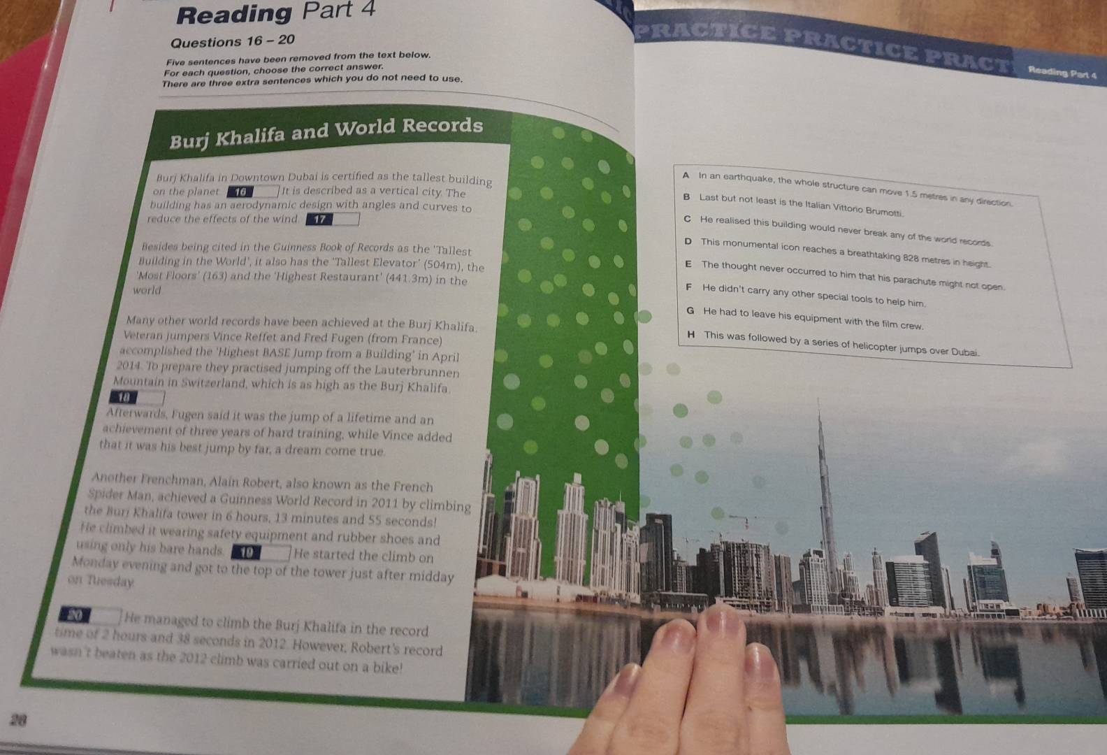 Reading Part 4
Questions 16 - 20
PRACTICE PRACTICE PRACT Reading Part 4
Five sentences have been removed from the text below
For each question, choose the correct answer.
There are three extra sentences which you do not need to use.
Burj Khalifa and World Records
Burj Khalifa in Downtown Dubai is certified as the tallest building
A In an earthquake, the whole structure can move 1.5 metres in any direction.
on the planet 16 It is described as a vertical city. The
B Last but not least is the Italian Vittorio Brumotti.
building has an aerodynamic design with angles and curves to
reduce the effects of the wind 17
C He realised this building would never break any of the world records.
Besides being cited in the Guinness Book of Records as the 'Tallest
D This monumental icon reaches a breathtaking 828 metres in height.
Building in the World', it also has the 'Tallest Elevator’ (504m), the
E The thought never occurred to him that his parachute might not open
'Most Floors' (163) and the 'Highest Restaurant' (441.3m) in the
world
F He didn't carry any other special tools to help him.
G He had to leave his equipment with the film crew
Many other world records have been achieved at the Burj Khalifa.
Veteran jumpers Vince Reffet and Fred Fugen (from France)
H This was followed by a series of helicopter jumps over Dubai.
accomplished the 'Highest BASE Jump from a Building' in April
2014. To prepare they practised jumping off the Lauterbrunnen
Mountain in Switzerland, which is as high as the Burj Khalifa.
18
Afterwards, Fugen said it was the jump of a lifetime and an
achievement of three years of hard training, while Vince added
that it was his best jump by far, a dream come true.
Another Frenchman, Alain Robert, also known as the French
Spider Man, achieved a Guinness World Record in 2011 by climbing
the Buri Khalifa tower in 6 hours, 13 minutes and 55 seconds!
He climbed it wearing safety equipment and rubber shoes and
using only his bare hands. 19 He started the climb on
Monday evening and got to the top of the tower just after midday
on Tuesday
20 He managed to climb the Burj Khalifa in the record
time of 2 hours and 38 seconds in 2012. However, Robert's record
wasn't beaten as the 2012 climb was carried out on a bike!