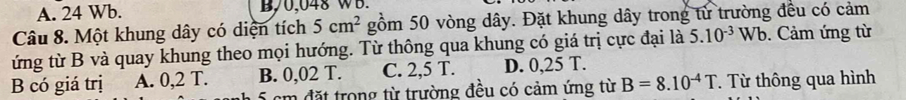 A. 24 Wb. B, 0,048 WB.
Câu 8. Một khung dây có diện tích 5cm^2 gồm 50 vòng dây. Đặt khung dây trong từ trường đều có cảm
ứng từ B và quay khung theo mọi hướng. Từ thông qua khung có giá trị cực đại là 5.10^(-3)Wb. Cảm ứng từ
B có giá trị A. 0,2 T. B. 0,02 T. C. 2,5 T. D. 0,25 T.
5 cm đặt trong từ trường đều có cảm ứng từ B=8.10^(-4)T. Từ thông qua hình