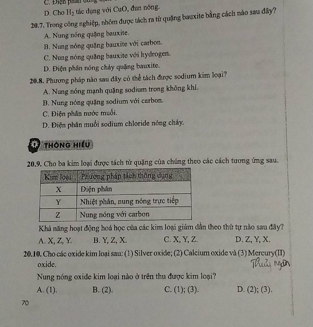 C. Điện phân dùng
D. Cho H_2 tác dụng với CuO, đun nóng.
20.7. Trong công nghiệp, nhôm được tách ra từ quặng bauxite bằng cách nào sau đây?
A. Nung nóng quặng bauxite.
B. Nung nóng quặng bauxite với carbon.
C. Nung nóng quặng bauxite với hydrogen.
D. Điện phân nóng chảy quặng bauxite.
20.8. Phương pháp nào sau đây có thể tách được sodium kim loại?
A. Nung nóng mạnh quặng sodium trong không khí.
B. Nung nóng quặng sodium với carbon.
C. Điện phân nước muối.
D. Điện phân muối sodium chloride nóng chảy.
1 thông hiếu
20.9. Cho ba kim loại được tách từ quặng của chúng theo các cách tương ứng sau.
Khả năng hoạt động hoá học của các kim loại giảm dần theo thứ tự nào sau đây?
A. X, Z, Y. B. Y, Z, X. C. X, Y, Z. D. Z, Y, X.
20.10. Cho các oxide kim loại sau: (1) Silver oxide; (2) Calcium oxide và (3) Mercury(II)
oxide.
Nung nóng oxide kim loại nào ở trên thu được kim loại?
A. (1). B. (2). C. (1); (3). D. (2); (3).
70