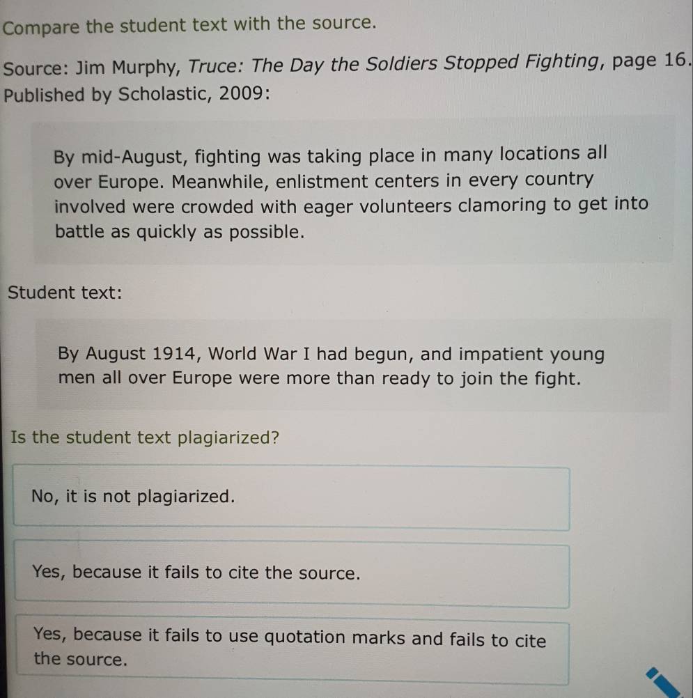 Compare the student text with the source.
Source: Jim Murphy, Truce: The Day the Soldiers Stopped Fighting, page 16.
Published by Scholastic, 2009:
By mid-August, fighting was taking place in many locations all
over Europe. Meanwhile, enlistment centers in every country
involved were crowded with eager volunteers clamoring to get into
battle as quickly as possible.
Student text:
By August 1914, World War I had begun, and impatient young
men all over Europe were more than ready to join the fight.
Is the student text plagiarized?
No, it is not plagiarized.
Yes, because it fails to cite the source.
Yes, because it fails to use quotation marks and fails to cite
the source.