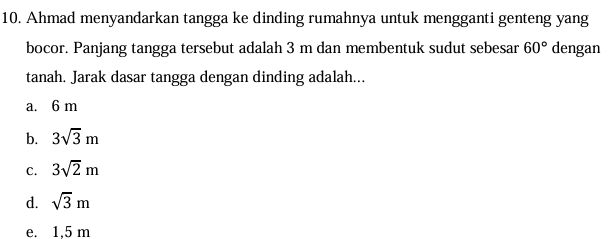 Ahmad menyandarkan tangga ke dinding rumahnya untuk mengganti genteng yang
bocor. Panjang tangga tersebut adalah 3 m dan membentuk sudut sebesar 60° dengan
tanah. Jarak dasar tangga dengan dinding adalah...
a. 6 m
b. 3sqrt(3)m
C. 3sqrt(2)m
d. sqrt(3)m
e. 1.5 m