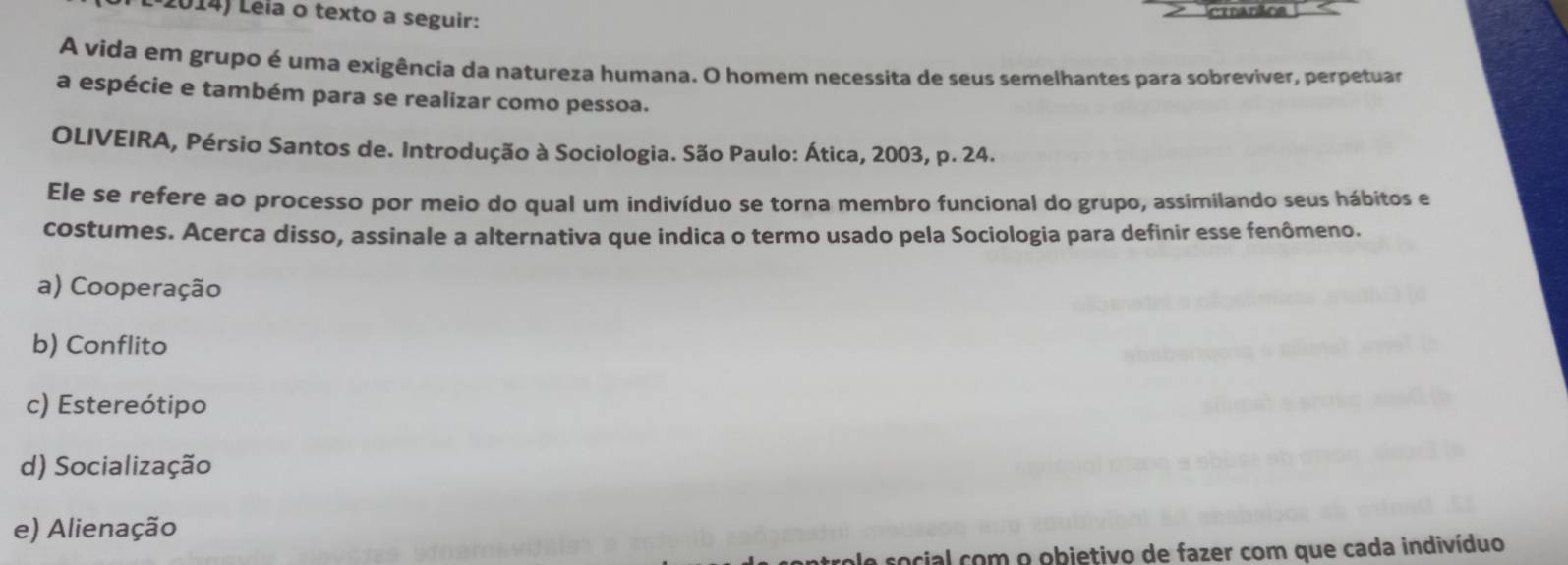 Leia o texto a seguir: citarãos
A vida em grupo é uma exigência da natureza humana. O homem necessita de seus semelhantes para sobreviver, perpetuar
a espécie e também para se realizar como pessoa.
OLIVEIRA, Pérsio Santos de. Introdução à Sociologia. São Paulo: Ática, 2003, p. 24.
Ele se refere ao processo por meio do qual um indivíduo se torna membro funcional do grupo, assimilando seus hábitos e
costumes. Acerca disso, assinale a alternativa que indica o termo usado pela Sociologia para definir esse fenômeno.
a) Cooperação
b) Conflito
c) Estereótipo
d) Socialização
e) Alienação
a social com o objetivo de fazer com que cada indivíduo