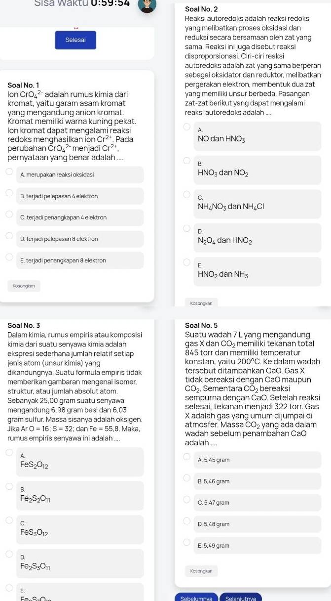 Šisa Waktu 0:59:54
Soal No. 2
Reaksi autoredoks adalah reaksi redoks
yang melibatkan proses oksidasi dan
Selesai reduksi secara bersamaan oleh zat yang
sama. Reaksi ini juga disebut reaksi
disproporsionasi. Ciri-ciri reaksi
autoredoks adalah zat yang sama berperan
sebagai oksidator dan reduktor, melibatkan
Soal No. 1 pergerakan elektron, membentuk dua zat
lor CrO_4^((2-) adalah rumus kimia dari yang memiliki unsur berbeda. Pasangan
kromat, yaitu garam asam kromat zat-zat berikut yang dapat mengalami
yang mengandung anion kromat. reaksi autoredoks adalah
Kromat memiliki warna kuning pekat.
Ion kromat dapat mengalami reaksi A.
redoks menghasilkan ion Cr^2+). Pada NOdanHNO_3
perubahan CrO_4^((2-) menjadi Cr^2+),
pernyataan yang benar adalah ....
B.
A. merupakan reaksi oksidasi
HNO_3danNO_2
B. terjadi pelepasan 4 elektron C.
NH_4NO_3danNH_4Cl
C. terjadi penangkapan 4 elektron
D.
D. terjadi pelepasan 8 elektron
N_2O_4danHNO_2
E. terjadi penangkapan 8 elektron
E.
HNO_2 dar NH_3
Kosongkan
Kosongkan
Soal No. 3 Soal No. 5
Dalam kimia, rumus empiris atau komposisi Suatu wadah 7 L yang mengandung
kimia dari suatu senyawa kimia adalah gas X dan CO_2 memiliki tekanan total
ekspresi sederhana jumlah relatif setiap 845 torr dan memiliki temperatur
jenis atom (unsur kimia) yang konstan, yaitu 200°C. Ke dalam wadah
dikandungnya. Suatu formula empiris tidak tersebut ditambahkan CaO. Gas X
memberikan gambaran mengenai isomer, tidak bereaksi dengan CaO maupun
CO_2.
struktur, atau jumlah absolut atom. Sementara CO_2 bereaksi
Sebanyak 25,00 gram suatu senyawa sempurna dengan CaO. Setelah reaksi
mengandung 6,98 gram besi dan 6,03 selesai, tekanan menjadi 322 torr. Gas
gram sulfur. Massa sisanya adalah oksigen. X adalah gas yang umum dijumpai di
atmosfer. Massa CO_2 yang ada dalam
Jika ArO=16;S=32; dan Fe=55.8. Maka, wadah sebelum penambahan CaO
rumus empiris senyawa ini adalah .... adalah ....
A.
A. 5,45 gram
FeS_2O_12
B. 5,46 gram
B.
Fe_2S_2O_11
C. 5,47 gram
C. D. 5,48 gram
FeS_3O_12
E. 5,49 gram
beginarrayr D Fe_2S_3O_11endarray
Kosongkar
E.
Eo-C-O Sebelumnva Selaniutova