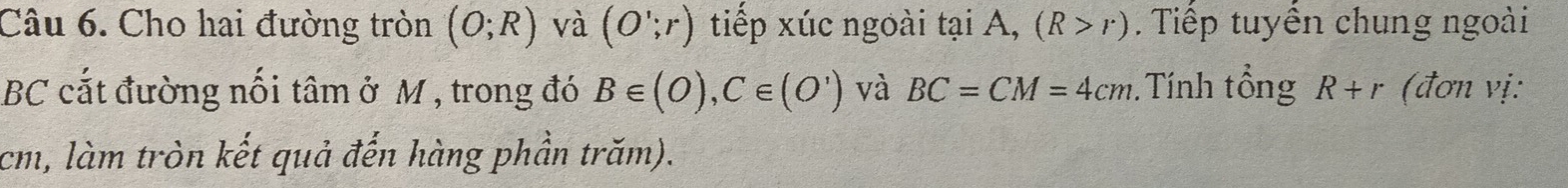 Cho hai đường tròn (O;R) và (O';r) tiếp xúc ngoài tại A, (R>r). Tiếp tuyển chung ngoài
BC cắt đường nối tâm ở M , trong đó B∈ (O), C∈ (O') và BC=CM=4cm. Tính tổng R+r (đơn vị:
cm, làm tròn kết quả đến hàng phần trăm).