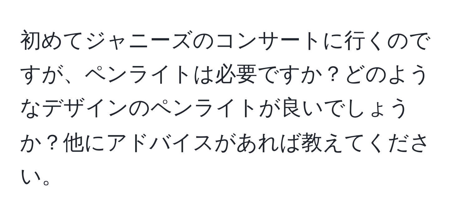 初めてジャニーズのコンサートに行くのですが、ペンライトは必要ですか？どのようなデザインのペンライトが良いでしょうか？他にアドバイスがあれば教えてください。