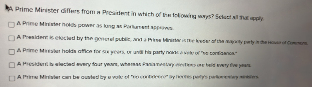 Prime Minister differs from a President in which of the following ways? Select all that apply.
A Prime Minister holds power as long as Parliament approves.
A President is elected by the general public, and a Prime Minister is the leader of the majority party in the House of Commons.
A Prime Minister holds office for six years, or until his party holds a vote of "no confidence."
A President is elected every four years, whereas Parliamentary elections are held every five years.
A Prime Minister can be ousted by a vote of "no confidence" by her/his party's parliamentary ministers.