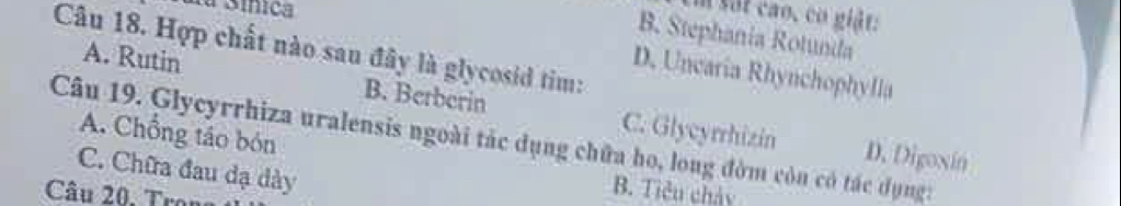 La Sínica
m sắt cao, cơ giảt:
B. Stephania Rotunda
Câu 18. Hợp chất nào sau đây là glycosid tim:
D. Uncaria Rhynchophylla
A. Rutin B. Berberin C. Glycyrrhizin
Câu 19. Glycyrrhiza uralensis ngoài tác dụng chữa ho, long đờm còn có tác dụng: A. Chồng táo bón
D. Digoxin
C. Chữa đau dạ dày
Câu 20. Trona
B. Tiêu chảy