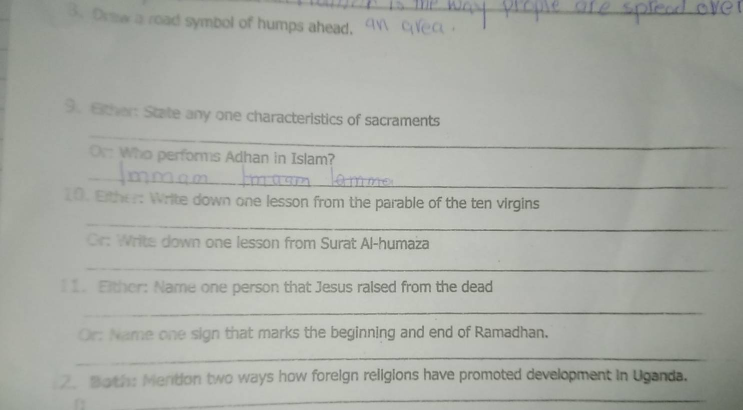 Oraw a road symbol of humps ahead. 
_ 
9. Either: State any one characteristics of sacraments 
Or Who performs Adhan in Islam? 
_ 
10. Either: Write down one lesson from the parable of the ten virgins 
_ 
Cr: Write down one lesson from Surat Al-humaza 
_ 
1 1. Fither: Name one person that Jesus raised from the dead 
_ 
Or: Name one sign that marks the beginning and end of Ramadhan. 
_ 
2. Both: Mention two ways how foreign religions have promoted development in Uganda. 
_