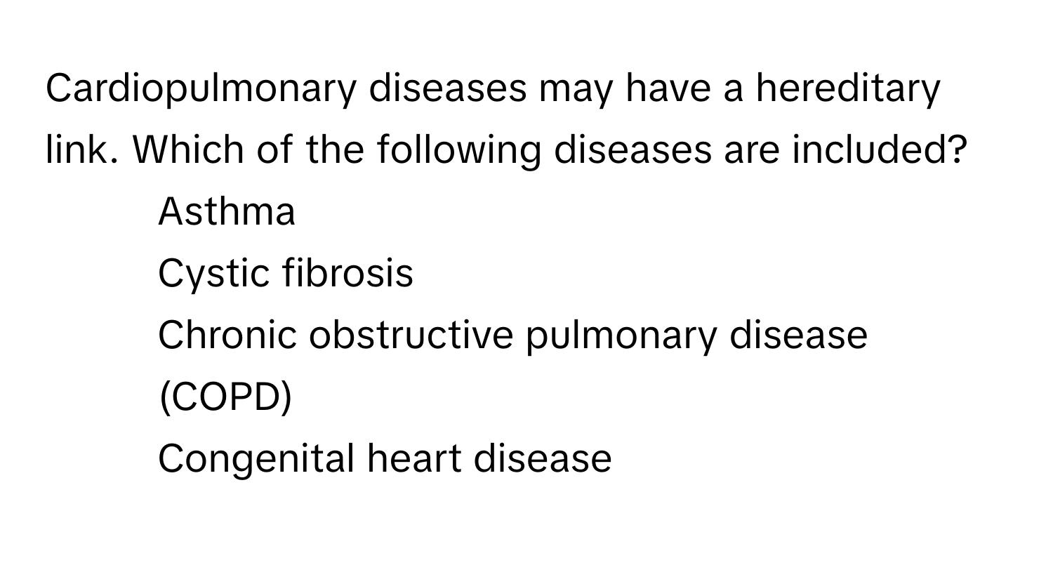 Cardiopulmonary diseases may have a hereditary link. Which of the following diseases are included?

1) Asthma 
2) Cystic fibrosis 
3) Chronic obstructive pulmonary disease (COPD) 
4) Congenital heart disease