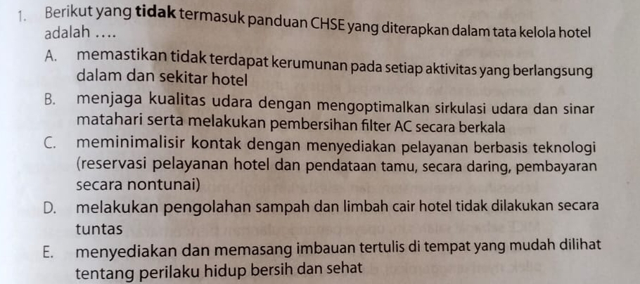 Berikut yang tidak termasuk panduan CHSE yang diterapkan dalam tata kelola hotel
adalah ....
A. memastikan tidak terdapat kerumunan pada setiap aktivitas yang berlangsung
dalam dan sekitar hotel
B. menjaga kualitas udara dengan mengoptimalkan sirkulasi udara dan sinar
matahari serta melakukan pembersihan filter AC secara berkala
C. meminimalisir kontak dengan menyediakan pelayanan berbasis teknologi
(reservasi pelayanan hotel dan pendataan tamu, secara daring, pembayaran
secara nontunai)
D. melakukan pengolahan sampah dan limbah cair hotel tidak dilakukan secara
tuntas
E. menyediakan dan memasang imbauan tertulis di tempat yang mudah dilihat
tentang perilaku hidup bersih dan sehat