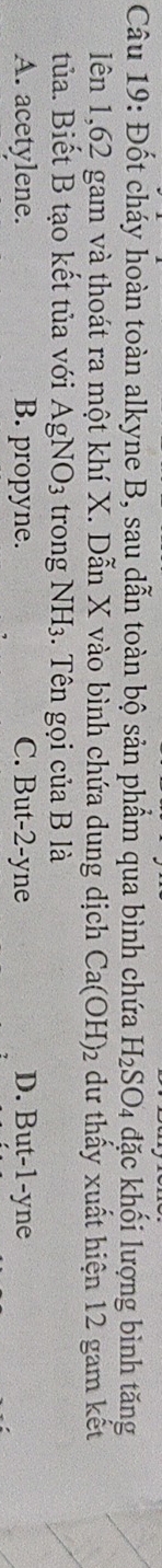 Đốt cháy hoàn toàn alkyne B, sau dẫn toàn bộ sản phẩm qua bình chứa H_2SO_4 đặc khối lượng bình tăng
lên 1,62 gam và thoát ra một khí X. Dẫn X vào bình chứa dung dịch Ca(OH)_2 dư thấy xuất hiện 12 gam kết
tủa. Biết B tạo kết tủa với AgNO_3 trong NH_3. Tên gọi của B là
A. acetylene. B. propyne. C. But -2 -yne D. But -1 -yne
