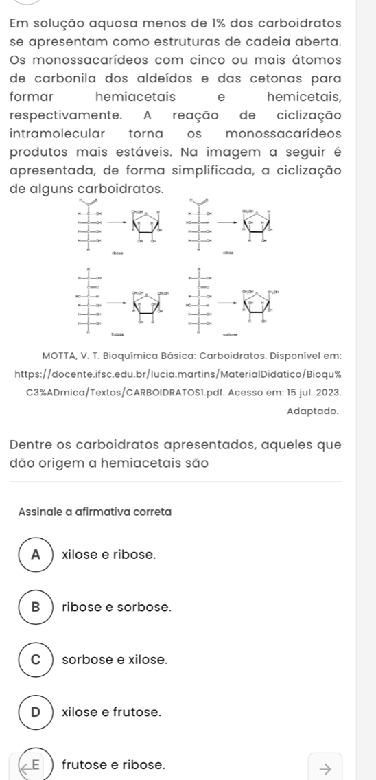 Em solução aquosa menos de 1% dos carboidratos
se apresentam como estruturas de cadeia aberta.
Os monossacarídeos com cinco ou mais átomos
de carbonila dos aldeídos e das cetonas para
formar hemiacetais e hemicetais,
respectivamente. A reação de ciclização
intramolecular torna os monossacarídeos
produtos mais estáveis. Na imagem a seguir é
apresentada, de forma simplificada, a ciclização
de alguns carboidratos.
MOTTA, V. T. Bioquímica Básica: Carboidratos. Disponível em:
https://docente.ifsc.edu.br/lucia.martins/MaterialDidatico/Bioqu%
C3%ADmica/Textos/CARBOIDRATOS1.pdf. Acesso em: 15 jul. 2023.
Adaptado.
Dentre os carboidratos apresentados, aqueles que
dão origem a hemiacetais são
Assinale a afirmativa correta
A  xilose e ribose.
B  ribose e sorbose.
C ) sorbose e xilose.
D) xilose e frutose.
E frutose e ribose.