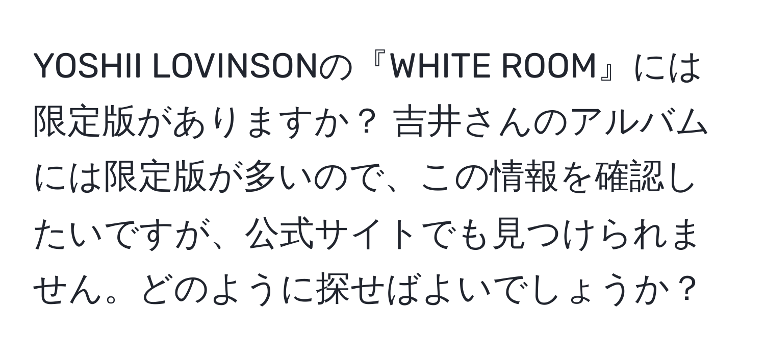 YOSHII LOVINSONの『WHITE ROOM』には限定版がありますか？ 吉井さんのアルバムには限定版が多いので、この情報を確認したいですが、公式サイトでも見つけられません。どのように探せばよいでしょうか？