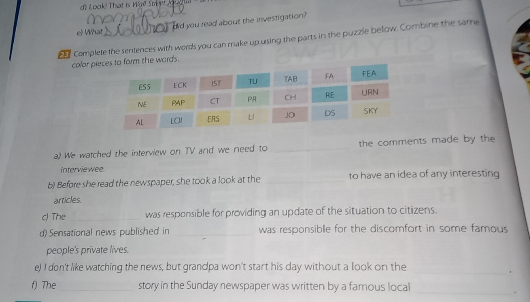 Look! That is Wall Streel Jou m 
e) What o did you read about the investigation? 
2 Complete the sentences with words you can make up using the parts in the puzzle below. Combine the same 
color pi to form the words. 
a) We watched the interview on TV and we need to _the comments made by the 
interviewee. 
b) Before she read the newspaper, she took a look at the _to have an idea of any interesting 
articles. 
c) The _was responsible for providing an update of the situation to citizens. 
d) Sensational news published in _was responsible for the discomfort in some famous 
people’s private lives. 
e) I don’t like watching the news, but grandpa won’t start his day without a look on the 
_. 
f) The _story in the Sunday newspaper was written by a famous local 
_.