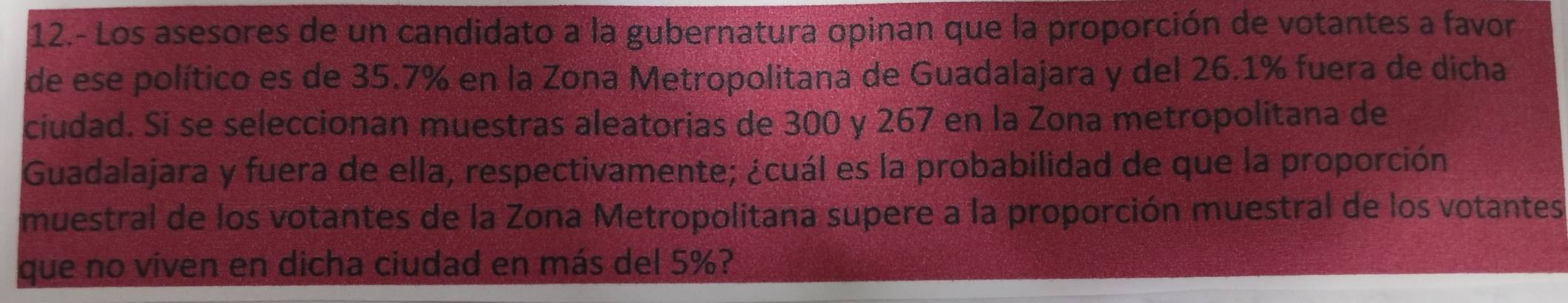 12.- Los asesores de un candidato a la gubernatura opinan que la proporción de votantes a favor 
de ese político es de 35.7% en la Zona Metropolitana de Guadalajara y del 26.1% fuera de dicha 
ciudad. Si se seleccionan muestras aleatorias de 300 y 267 en la Zona metropolitana de 
Guadalajara y fuera de ella, respectivamente; ¿cuál es la probabilidad de que la proporción 
muestral de los votantes de la Zona Metropolitana supere a la proporción muestral de los votantes 
que no viven en dicha ciudad en más del 5%?