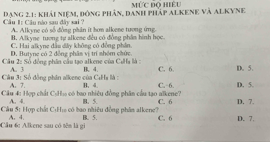 mỨC đQ HIÊU
DẠNG 2.1: KHÁI NIỆM, đÒNG PHÂN, DANH PHÁP ALKENE VÀ ALKYNE
Câu 1: Câu nào sau đây sai ?
A. Alkyne có số đồng phân ít hơn alkene tương ứng.
B. Alkyne tương tự alkene đều có đồng phân hình học.
C. Hai alkyne đầu dãy không có đồng phân.
D. Butyne có 2 đồng phân vị trí nhóm chức.
Câu 2: Số đồng phân cấu tạo alkene của C_4H_8 là :
A. 3 B. 4. C. 6. D. 5.
Câu 3: Số đồng phân alkene của C_4H_8 là :
A. 7. B. 4. C. 6. D. 5.
Câu 4: Hợp chất C_5H_10 có bao nhiêu đồng phân cấu tạo alkene?
A. 4. B. 5. C. 6 D. 7.
Câu 5: Hợp chất C_5H_10 có bao nhiêu đồng phân alkene?
A. 4. B. 5. C. 6 D. 7.
Câu 6: Alkene sau có tên là gì