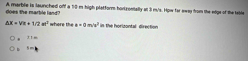 A marble is launched off a 10 m high platform horizontally at 3 m/s. Hpw far away from the edge of the table
does the marble land?
△ X=Vit+1/2at^2 where the a=0m/s^2 in the horizontal direction
a 7 .1 m
, 5 m