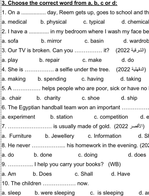 Choose the correct word from a, b, c or d:
1. On a _day, Reem gets up, goes to school and th
a. medical b. physical c. typical d. chemical
2. I have a _in my bedroom where I wash my face be
a. sofa b. mirror c. basin d. wardrob
3. Our TV is broken. Can you _it? (2022 )
a. play b. repair c. make d. do
4. She is _a selfie under the tree. (2022 ' '')
a. making b. spending c. having d. taking
5. A _helps people who are poor, sick or have no
a. chair b. charity c. shoe d. ship
6. The Egyptian handball team won an important_
a. experiment b. station c. competition d. e
7. _is usually made of gold. (2022 )
a. Furniture b. Jewellery c. Information d. S
8. He never _his homework in the evening. (202
a. do b. done c. doing d. does
9. _I help you carry your books? (WB)
a. Am b. Does c. Shall d. Have
10. The children _now.
a. sleep b. were sleeping c. is sleeping d. a