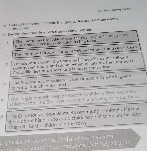 1.9 Sequencing events 
a Look at the sentences and, in a group, discuss the main events 
in the story. 
b Decide the order in which these events happen. 
i The Enormous Crocodile leaves the river saying he has secret 
plans and clever tricks to catch a child to eat. 
ⅱ The Enormous Crocodile tries out his secret plans and clever tricks. 
iii The elephant grabs the Enormous Crocodile by the tail and 
swings him round and round. When he lets go, the Enormous 
Crocodile flies into space and is never seen again. 
iv The Enormous Crocodile tells the Notsobig One he is going 
to eat a little child for lunch. 
V The jungle animals help protect the children. They warn the 
children that the Enormous Crocodile is trying to catch them. 
/ The Enormous Crocodile meets other jungle animals. He tells 
them about his plan to eat a child. None of them like his idea. 
They all like the children in the town. 
d you decide the correct order of these events? 
re clues or words in the sentences that helped you?