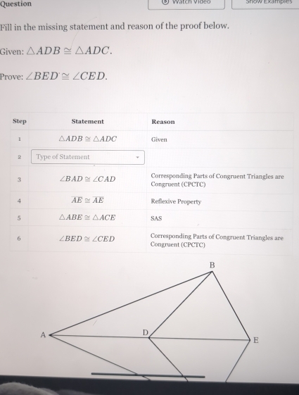 Question Watch Videc Show Examples 
Fill in the missing statement and reason of the proof below. 
Given: △ ADB≌ △ ADC. 
Prove: ∠ BED≌ ∠ CED. 
Step Statement Reason 
1 △ ADB≌ △ ADC Given 
2 Type of Statement 
3 ∠ BAD≌ ∠ CAD Corresponding Parts of Congruent Triangles are 
Congruent (CPCTC) 
4 overline AE≌ overline AE Reflexive Property 
5 △ ABE≌ △ ACE SAS 
6 ∠ BED≌ ∠ CED Corresponding Parts of Congruent Triangles are 
Congruent (CPCTC)