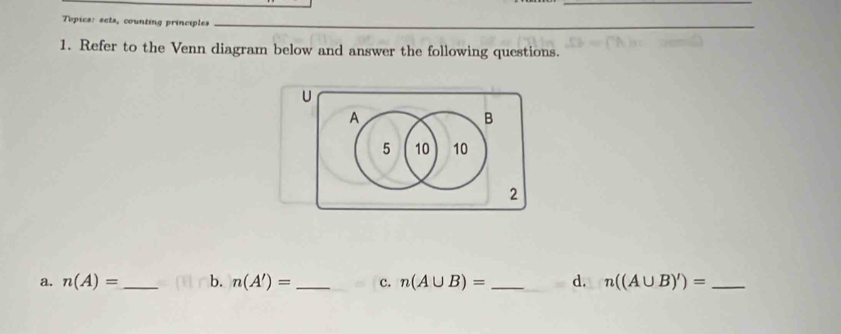 Topics: sets, counting principles 
_ 
_ 
1. Refer to the Venn diagram below and answer the following questions. 
U 
A 
B
5 10 10
2 
a. n(A)= _ b. n(A')= _  n(A∪ B)= _d. n((A∪ B)')= _ 
c.