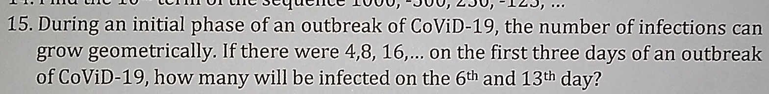 During an initial phase of an outbreak of CoViD- 19, the number of infections can 
grow geometrically. If there were 4, 8, 16,... on the first three days of an outbreak 
of CoViD- 19, how many will be infected on the 6^(th) and 13^(th) day?