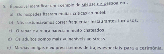 É possível identificar um exemplo de silepse de pessoa em:
a) Os hóspedes fizeram muitas críticas ao hotel.
b) Nós costumávamos correr frequentar restaurantes famosos.
c) O rapaz e a moça pareciam muito chateados.
d) Os adultos somos mais vulneráveis ao stress.
e) Minhas amigas e eu precisaremos de trajes especiais para a cerimônia.