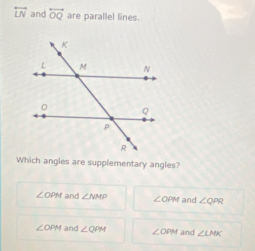 overleftrightarrow LN and overleftrightarrow OQ are parallel lines.
Which angles are supplementary angles?
∠ OPM and ∠ NMP ∠ OPM and ∠ QPR
∠ OPM and ∠ QPM ∠ OPM and ∠ LMK