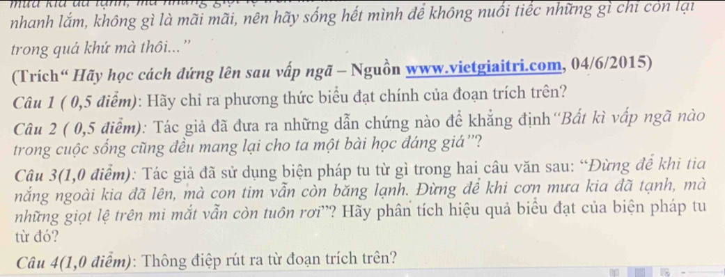 nhanh lắm, không gì là mãi mãi, nên hãy sống hết mình để không nuổi tiếc những gì chỉ còn lại 
trong quả khứ mà thôi...'' 
(Trích“ Hãy học cách đứng lên sau vấp ngã - Nguồn www.vietgiaitri.com, 04/6/2015) 
Câu 1 ( 0,5 điểm): Hãy chỉ ra phương thức biểu đạt chính của đoạn trích trên? 
Câu 2 ( 0,5 điểm): Tác giả đã đưa ra những dẫn chứng nào để khẳng định''Bất kì vấp ngã nào 
trong cuộc sống cũng đều mang lại cho ta một bài học đáng giá ''? 
Câu 3(1,0 điểm): Tác giả đã sử dụng biện pháp tu từ gì trong hai câu văn sau: “Đừng để khi tia 
nắng ngoài kia đã lên, mà con tim vẫn còn băng lạnh. Đừng để khi cơn mưa kia đã tạnh, mà 
những giọt lệ trên mi mắt vẫn còn tuôn rơi'? Hãy phân tích hiệu quả biểu đạt của biện pháp tu 
từ đó? 
Câu 4(1,0 điểm): Thông điệp rút ra từ đoạn trích trên?