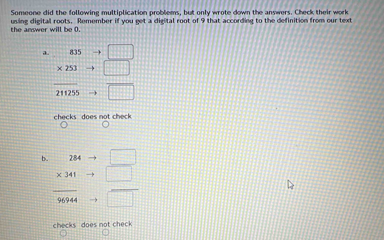 Someone did the following multiplication problems, but only wrote down the answers. Check their work 
using digital roots. Remember if you get a digital root of 9 that according to the definition from our text 
the answer will be 0. 
a. 835 □
* 253 □
211255 overline □ 
checks does not check 
b. 284 □
* 341 □
overline 96944 overline □ □ 
checks does not check