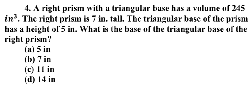 A right prism with a triangular base has a volume of 245
in^3. The right prism is 7 in. tall. The triangular base of the prism
has a height of 5 in. What is the base of the triangular base of the
right prism?
(a) 5 in
(b) 7 in
(c) 11 in
(d) 14 in