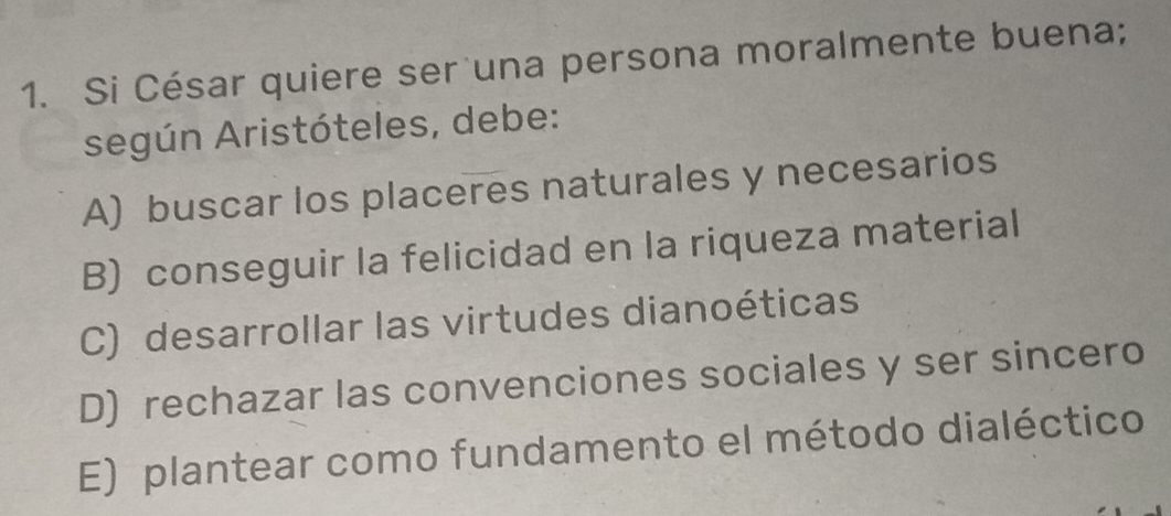 Si César quiere ser una persona moralmente buena;
según Aristóteles, debe:
A) buscar los placeres naturales y necesarios
B) conseguir la felicidad en la riqueza material
C) desarrollar las virtudes dianoéticas
D) rechazar las convenciones sociales y ser sincero
E) plantear como fundamento el método dialéctico