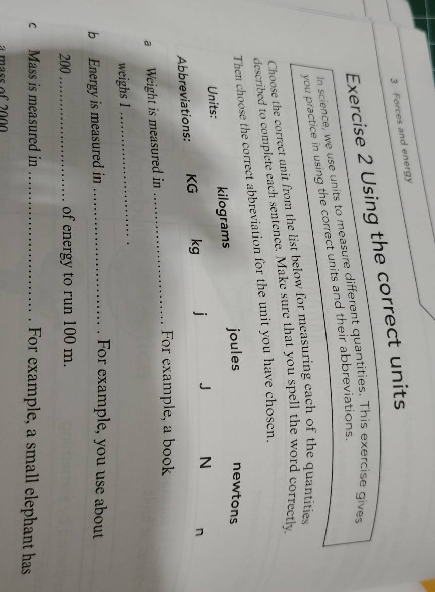 Forces and energy 
Exercise 2 Using the correct units 
In science, we use units to measure different quantities. This exercise gives 
you practice in using the correct units and their abbreviations. 
Choose the correct unit from the list below for measuring each of the quantities 
described to complete each sentence. Make sure that you spell the word correctly. 
reviation for the unit you have chosen. 
_For example, a book 
a Weight is measured in 
weighs 1
_ 
b Energy is measured in_ 
. For example, you use about
200 _of energy to run 100 m. 
c Mass is measured in_ 
For example, a small elephant has 
a mass of 2000