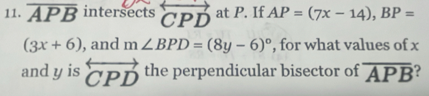 overline APB intersects overleftrightarrow CPD at P. If AP=(7x-14), BP=
(3x+6) , and m∠ BPD=(8y-6)^circ  , for what values of x
and y is overleftrightarrow CPD the perpendicular bisector of overline APB ?