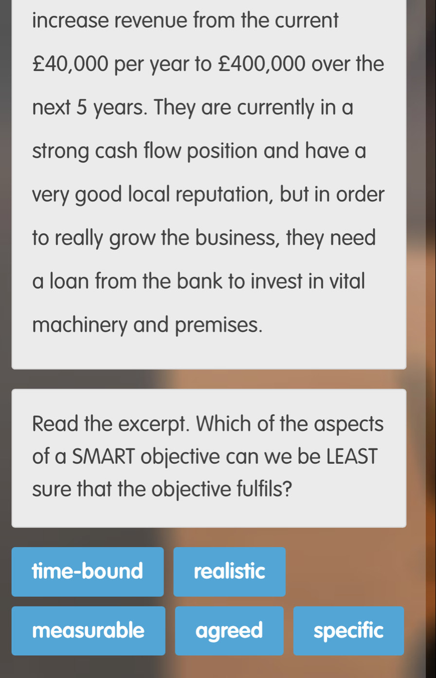 increase revenue from the current
£40,000 per year to £400,000 over the
next 5 years. They are currently in a
strong cash flow position and have a
very good local reputation, but in order
to really grow the business, they need
a loan from the bank to invest in vital
machinery and premises.
Read the excerpt. Which of the aspects
of a SMART objective can we be LEAST
sure that the objective fulfils?
time-bound realistic
measurable agreed specific