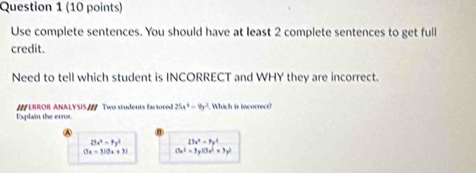 Use complete sentences. You should have at least 2 complete sentences to get full
credit.
Need to tell which student is INCORRECT and WHY they are incorrect.
ERROR ANALYSIS Two students factored 25x^4=9y^2 Which is incorrect?
Explain the error.
A
25x^4-7y^2 25x^4=7y^4
(5x-3)(5x+3) (5x^2-3y)(3x^2+3y^2)