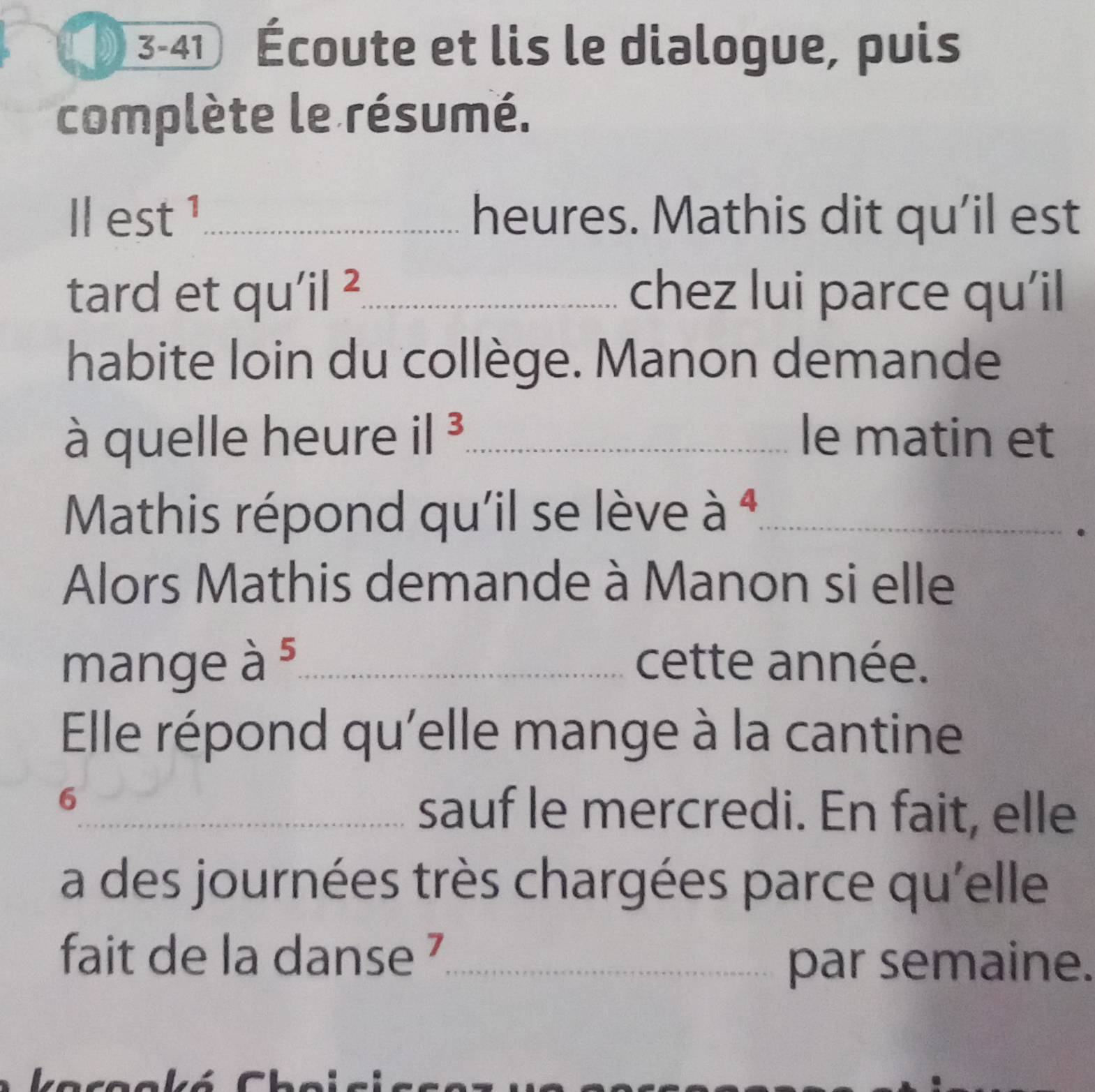 3-41 Écoute et lis le dialogue, puis 
complète le résumé. 
||est^1 _heures. Mathis dit qu’il est 
tard et qu' i| _chez lui parce qu'il 
habite loin du collège. Manon demande 
à quelle heure il^3 _ le matin et 
Mathis répond qu'il se lève à ª_ 
. 
Alors Mathis demande à Manon si elle 
mange overset .a^5 _cette année. 
Elle répond qu'elle mange à la cantine 
6 
_sauf le mercredi. En fait, elle 
a des journées très chargées parce qu'elle 
fait de la danse _ 
par semaine.